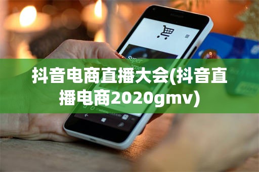 抖音电商直播大会(抖音直播电商2020gmv)