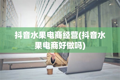 抖音水果电商经营(抖音水果电商好做吗)
