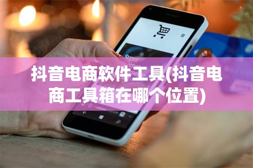 抖音电商软件工具(抖音电商工具箱在哪个位置)