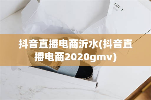 抖音直播电商沂水(抖音直播电商2020gmv)