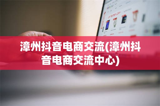 漳州抖音电商交流(漳州抖音电商交流中心)
