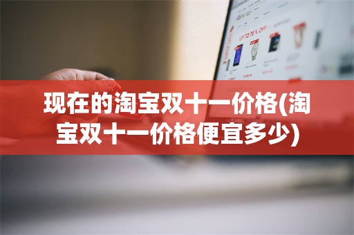 现在的淘宝双十一价格(淘宝双十一价格便宜多少)