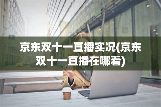 京东双十一直播实况(京东双十一直播在哪看)