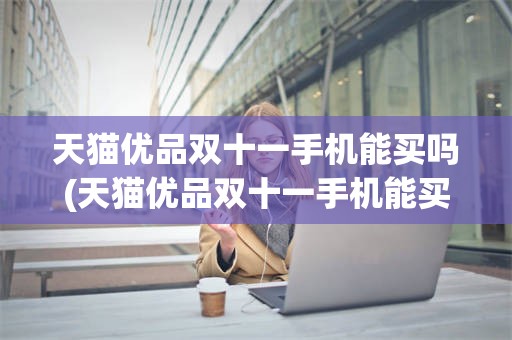 天猫优品双十一手机能买吗(天猫优品双十一手机能买吗安全吗)