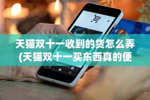 天猫双十一收到的货怎么弄(天猫双十一买东西真的便宜吗)