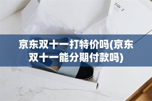 京东双十一打特价吗(京东双十一能分期付款吗)