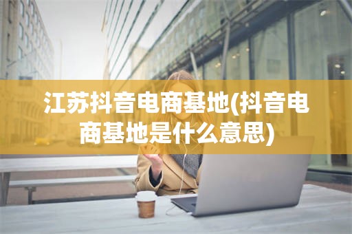 江苏抖音电商基地(抖音电商基地是什么意思)