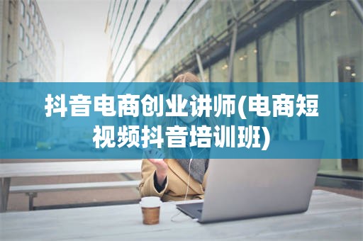 抖音电商创业讲师(电商短视频抖音培训班)
