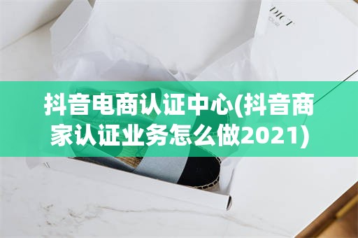 抖音电商认证中心(抖音商家认证业务怎么做2021)