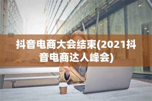 抖音电商大会结束(2021抖音电商达人峰会)
