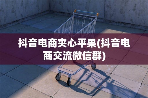 抖音电商夹心平果(抖音电商交流微信群)