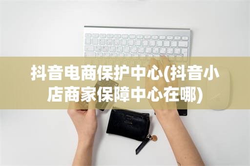 抖音电商保护中心(抖音小店商家保障中心在哪)