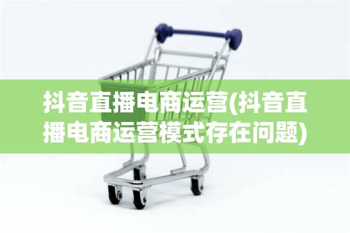 抖音直播电商运营(抖音直播电商运营模式存在问题)