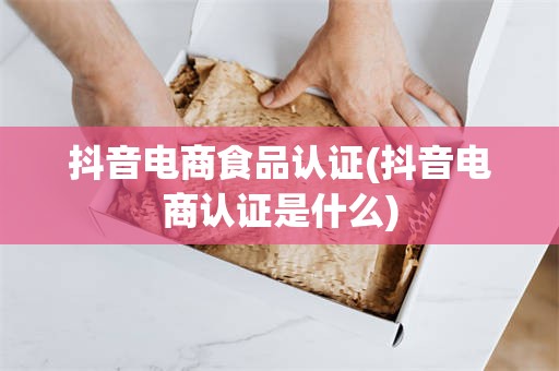 抖音电商食品认证(抖音电商认证是什么)