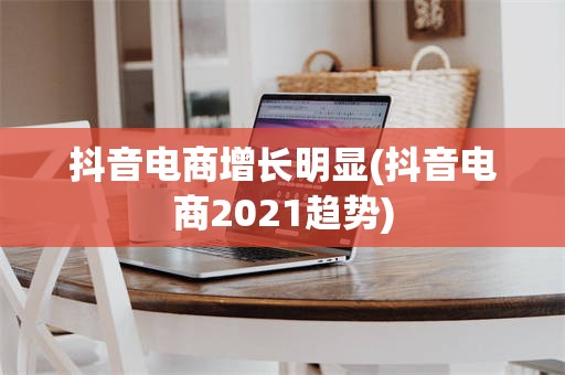 抖音电商增长明显(抖音电商2021趋势)