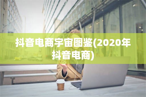 抖音电商宇宙图鉴(2020年抖音电商)