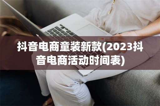 抖音电商童装新款(2023抖音电商活动时间表)