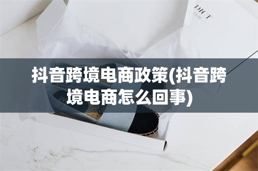 抖音跨境电商政策(抖音跨境电商怎么回事)