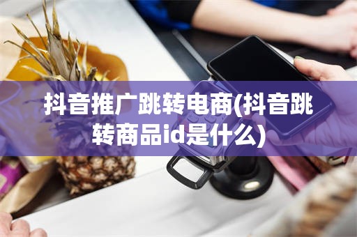 抖音推广跳转电商(抖音跳转商品id是什么)