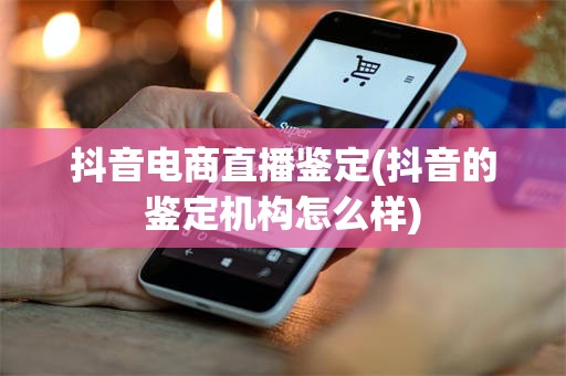 抖音电商直播鉴定(抖音的鉴定机构怎么样)