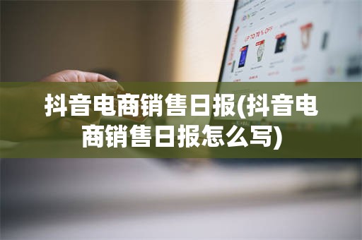 抖音电商销售日报(抖音电商销售日报怎么写)