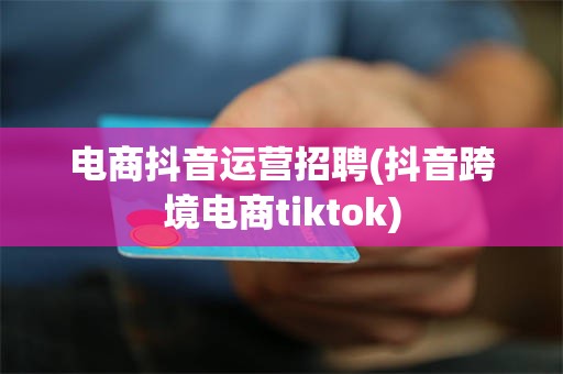 电商抖音运营招聘(抖音跨境电商tiktok)