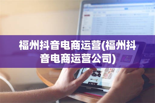 福州抖音电商运营(福州抖音电商运营公司)