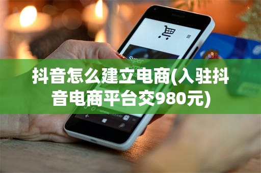 抖音怎么建立电商(入驻抖音电商平台交980元)