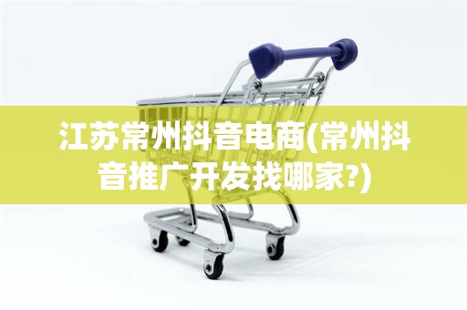 江苏常州抖音电商(常州抖音推广开发找哪家?)