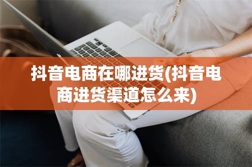 抖音电商在哪进货(抖音电商进货渠道怎么来)