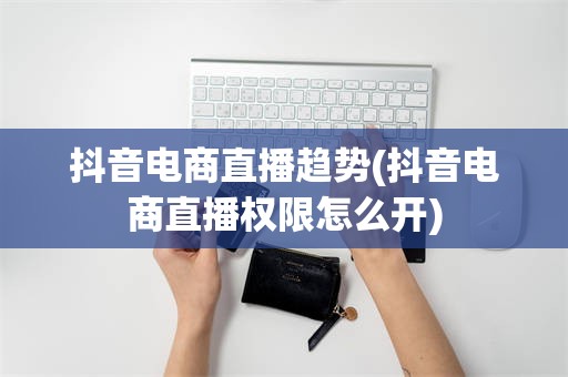抖音电商直播趋势(抖音电商直播权限怎么开)