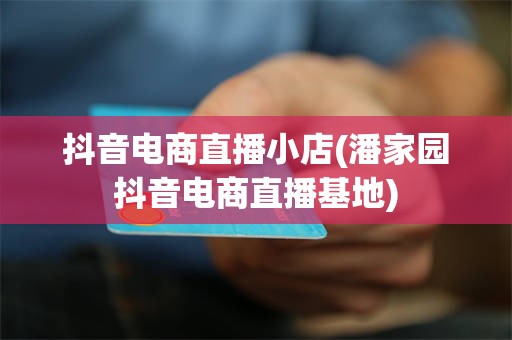 抖音电商直播小店(潘家园抖音电商直播基地)
