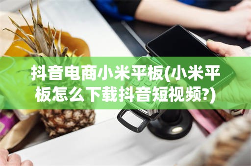 抖音电商小米平板(小米平板怎么下载抖音短视频?)