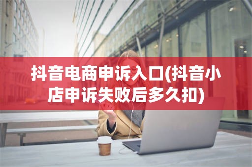 抖音电商申诉入口(抖音小店申诉失败后多久扣)