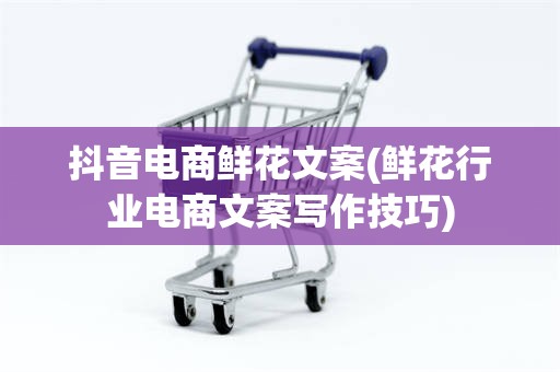 抖音电商鲜花文案(鲜花行业电商文案写作技巧)