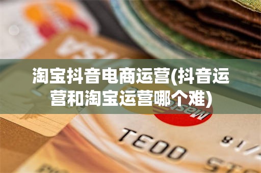 淘宝抖音电商运营(抖音运营和淘宝运营哪个难)