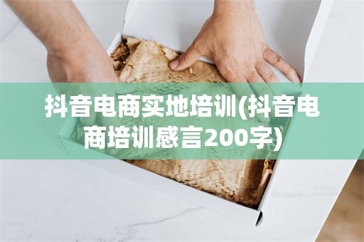 抖音电商实地培训(抖音电商培训感言200字)