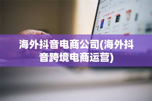 海外抖音电商公司(海外抖音跨境电商运营)