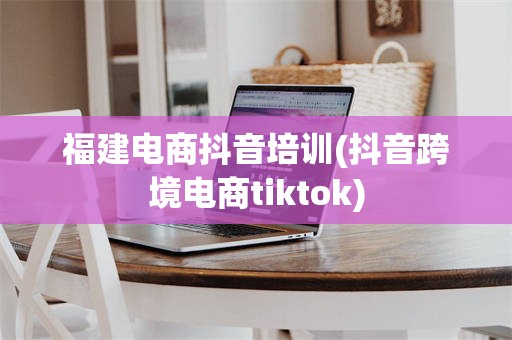 福建电商抖音培训(抖音跨境电商tiktok)