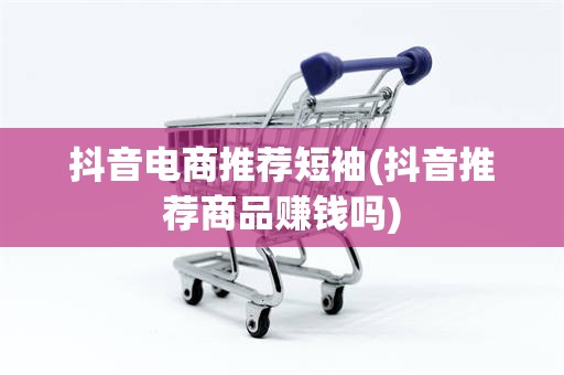 抖音电商推荐短袖(抖音推荐商品赚钱吗)