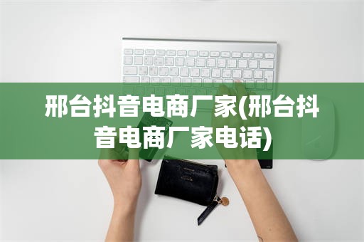 邢台抖音电商厂家(邢台抖音电商厂家电话)