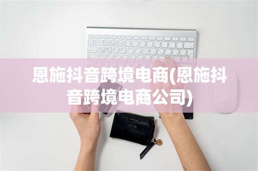 恩施抖音跨境电商(恩施抖音跨境电商公司)