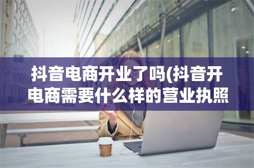 抖音电商开业了吗(抖音开电商需要什么样的营业执照)