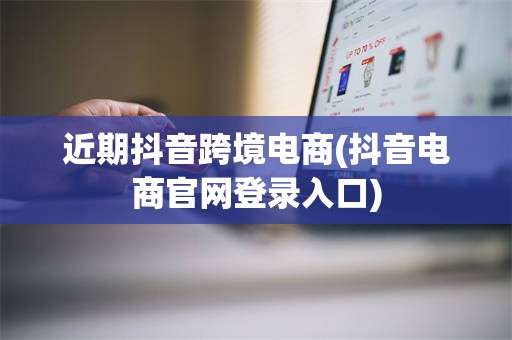 近期抖音跨境电商(抖音电商官网登录入口) 近期抖音跨境电商(抖音电商官网登录入口)