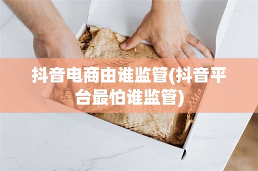 抖音电商由谁监管(抖音平台最怕谁监管)