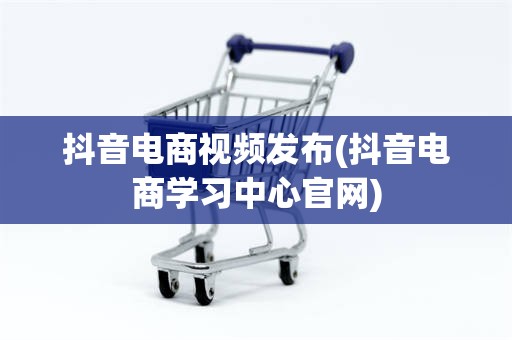 抖音电商视频发布(抖音电商学习中心官网)