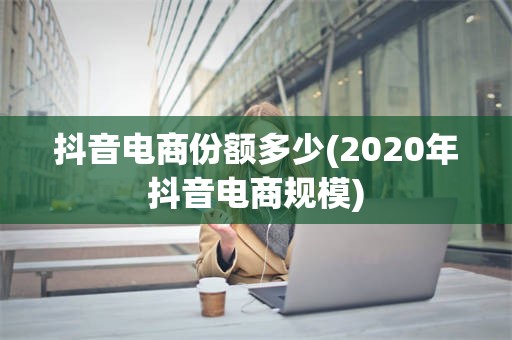 抖音电商份额多少(2020年抖音电商规模)