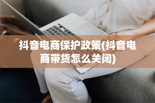 抖音电商保护政策(抖音电商带货怎么关闭)