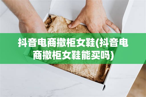 抖音电商撤柜女鞋(抖音电商撤柜女鞋能买吗)