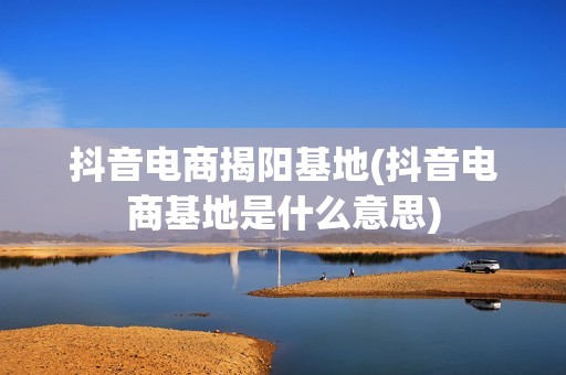 抖音电商揭阳基地(抖音电商基地是什么意思)